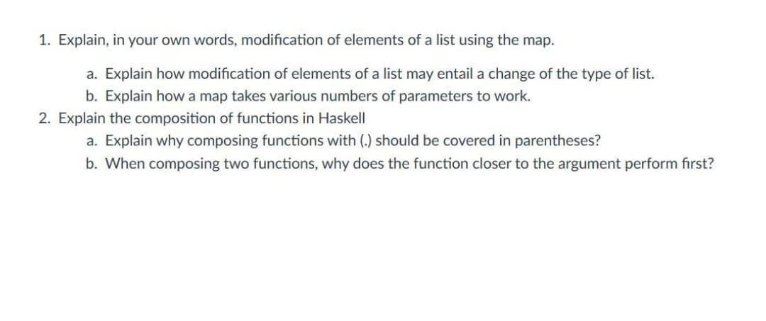 1. Explain, in your own words, modification of elements of a list using the map.
a. Explain how modification of elements of a list may entail a change of the type of list.
b. Explain how a map takes various numbers of parameters to work.
2. Explain the composition of functions in Haskell
a. Explain why composing functions with (.) should be covered in parentheses?
b. When composing two functions, why does the function closer to the argument perform first?
