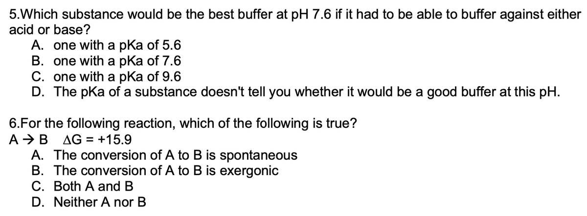 5.Which substance would be the best buffer at pH 7.6 if it had to be able to buffer against either
acid or base?
A. one with a pKa of 5.6
B. one with a pKa of 7.6
C. one with a pKa of 9.6
D. The pKa of a substance doesn't tell you whether it would be a good buffer at this pH.
6.For the following reaction, which of the following is true?
A B AG = +15.9
A. The conversion of A to B is spontaneous
B. The conversion
of A to B is exergonic
C. Both A and B
D. Neither A nor B