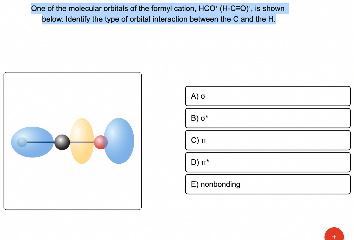 One of the molecular orbitals of the formyl cation, HCO+ (H-C=O)*, is shown
below. Identify the type of orbital interaction between the C and the H.
A) o
B) o*
C) TT
D) TT*
E) nonbonding
+