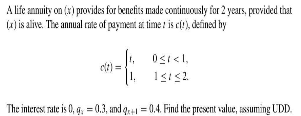 A life annuity on (x) provides for benefits made continuously for 2 years, provided that
(x) is alive. The annual rate of payment at time t is c(t), defined by
0<t < 1,
c(t)
1<1<2.
The interest rate is 0, qx = 0.3, and q,+1 =
0.4. Find the present value, assuming UDD.
%3D
