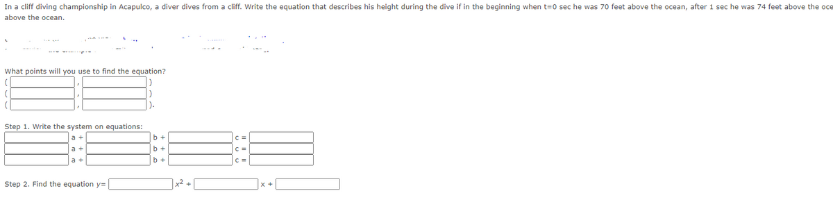 In a cliff diving championship in Acapulco, a diver dives from a cliff. Write the equation that describes his height during the dive if in the beginning when t=0 sec he was 70 feet above the ocean, after 1 sec he was 74 feet above the oce
above the ocean.
What points will you use to find the equation?
(
Step 1. Write the system on equations:
a +
a +
Step 2. Find the equation y=
).
b +
b +
x² +
C =
|C=
C =