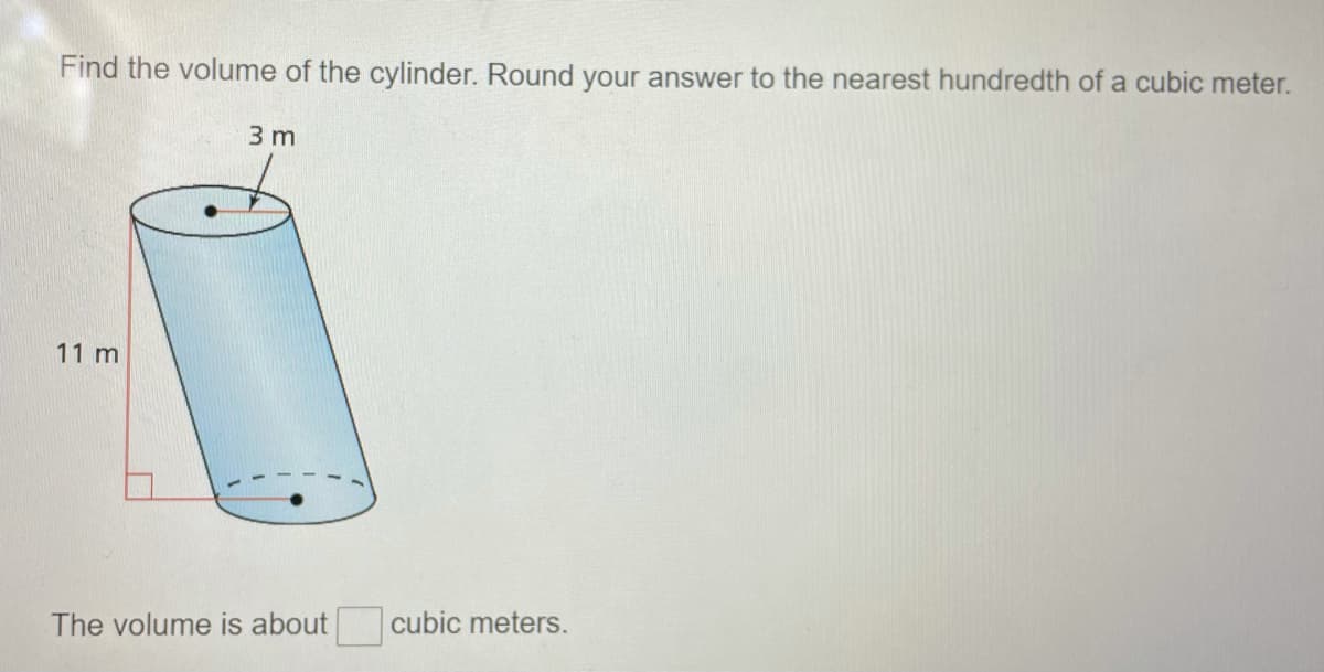 Find the volume of the cylinder. Round your answer to the nearest hundredth of a cubic meter.
3 m
11 m
The volume is about
cubic meters.
