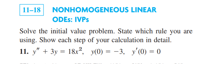 11-18
NONHOMOGENEOUS LINEAR
ODES: IVPS
Solve the initial value problem. State which rule you are
using. Show each step of your calculation in detail.
11. y" + 3y = 18x², y(0) = -3, y'(0) = 0
|

