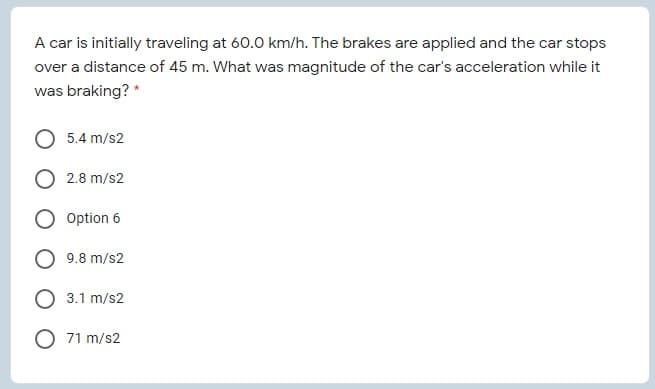 A car is initially traveling at 60.0 km/h. The brakes are applied and the car stops
over a distance of 45 m. What was magnitude of the car's acceleration while it
was braking? *
5.4 m/s2
2.8 m/s2
Option 6
9.8 m/s2
3.1 m/s2
71 m/s2
