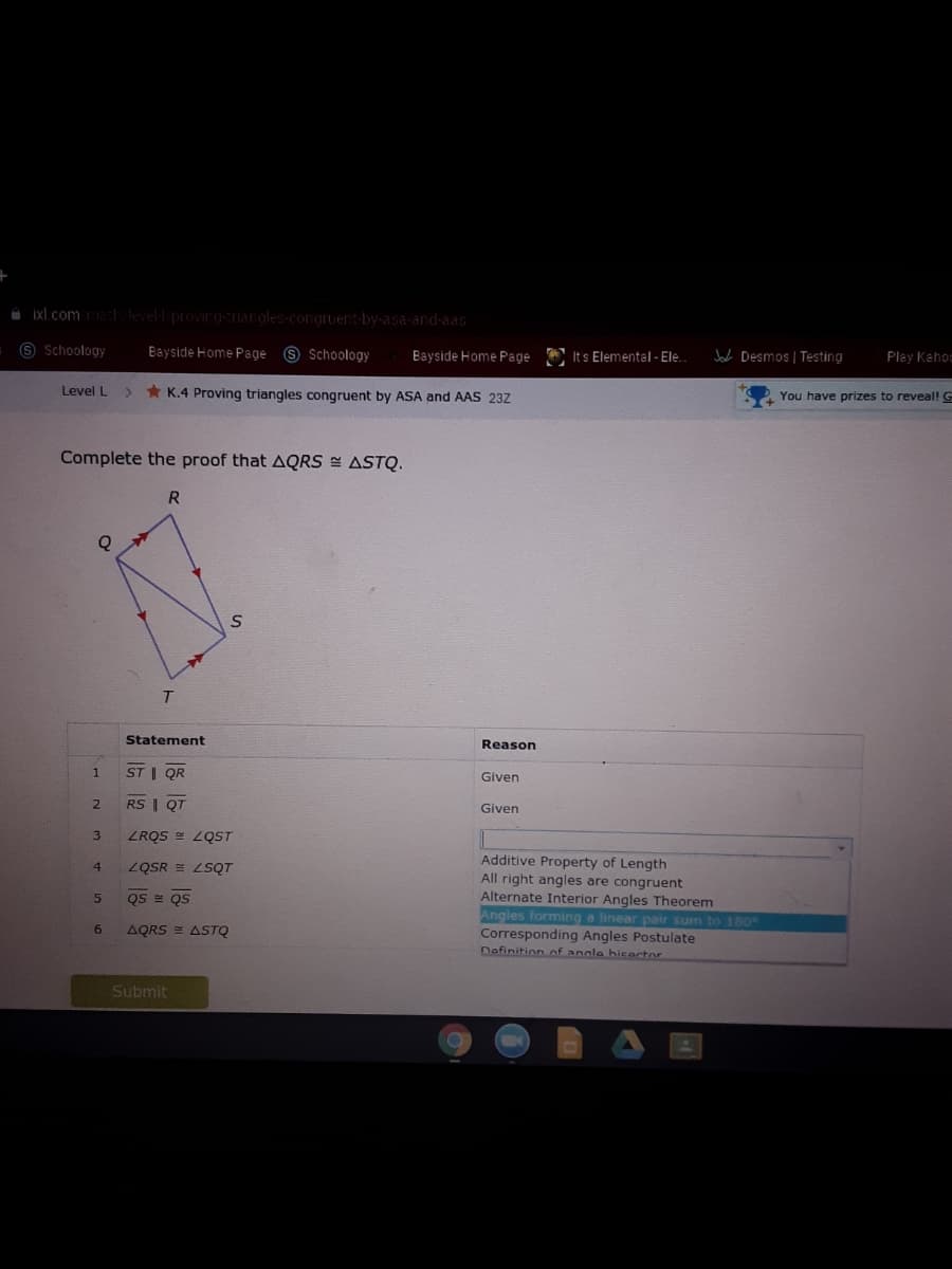 A Ixl .com levell provirg-nargles-congruent-by-asa-and-aas
9 Schoology
Bayside Home Page 9 Schoology
Bayside Home Page
O Its Elemental - Ele.
Jaca Desmos | Testing
Play Kahoc
Level L
> * K.4 Proving triangles congruent by ASA and AAS 23Z
You have prizes to reveal! G
Complete the proof that AQRS E ASTQ.
Statement
Reason
ST | QR
Given
RS | QT
Given
3.
ZRQS = LQST
Additive Property of Length
All right angles are congruent
Alternate Interior Angles Theorem
Angles forming a linear pair sum to 180
Corresponding Angles Postulate
nofinition of anale hicartor
4
ZQSR = LSQT
Qs = QS
6.
AQRS = ASTQ
Submit
