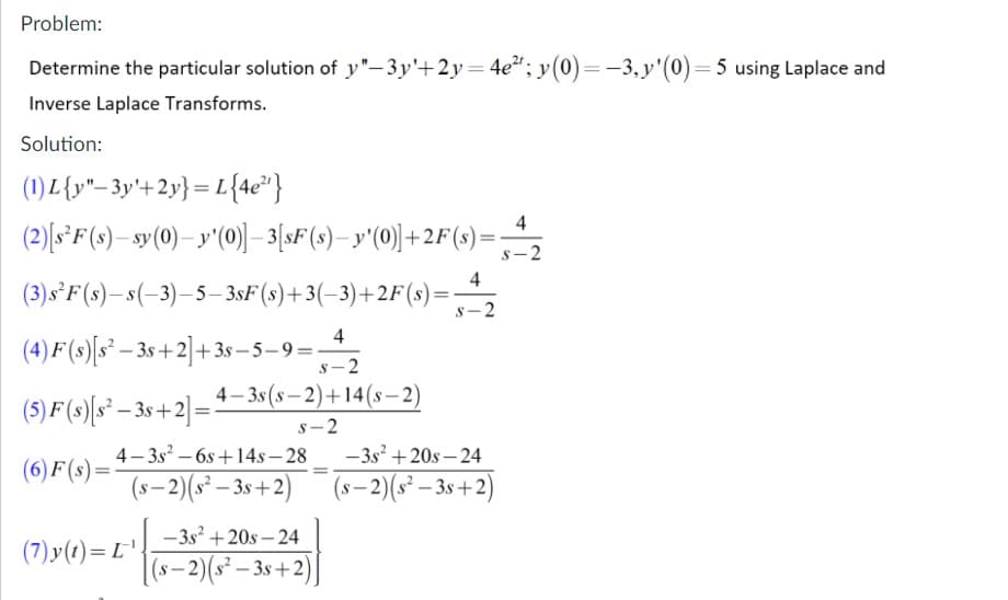 Problem:
Determine the particular solution of y"–3y'+2y=4e²"; y(0)=-3,y'(0)=5 using Laplace and
Inverse Laplace Transforms.
Solution:
(1) L{y"- 3y'+2y} = L{4e" }
(2)(s*F(s)– sy(0)– y'(0))–3[sF(s)– y'(0)+2F(s)=
4
s-2
4
(3)s°F(s)– s(-3)–5– 3sF(s)+3(-3)+2F(s)=:
s-2
4
(4) F (s)[s² – 3s +2]+3s – 5–9=-
-2
(5) F(s)[s² – 3s +2]=1-3s(s– 2)+14(s–2)
s-2
4- 3s? – 6s +14s – 28
- 3s + 20s – 24
(6) F (s)=
(s– 2)(s² – 3s +2)
(s– 2)(s² – 3s+2)
-
-3s +20s – 24
(7)y(1)= L'.
(s– 2)(s² – 3s+2)|
