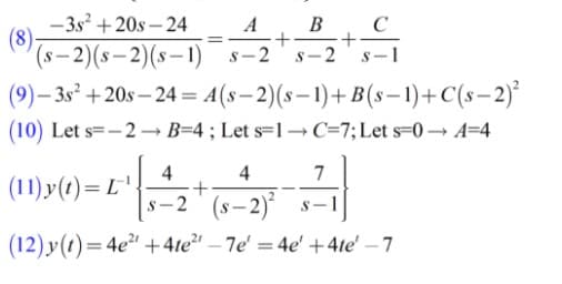 -3s + 20s – 24
(8)
(s– 2)(s– 2)(s–1)
A. B
+
S-2
s-2
§-1
(9)– 3s² +20s – 24 = A(s-2)(s– 1)+B(s – 1)+C(s-2)*
(10) Let s=-2→ B=4; Let s=1→C=7;Let s=0 –→ A=4
4
4
7
(11) y(1)= L';
-2' (s– 2)
(12) y(1)=4e²ª +4te²' – 7e' = 4e' +4te' – 7
%3D
-
