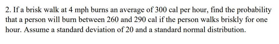 2. If a brisk walk at 4 mph burns an average of 300 cal per hour, find the probability
that a person will burn between 260 and 290 cal if the person walks briskly for one
hour. Assume a standard deviation of 20 and a standard normal distribution.
