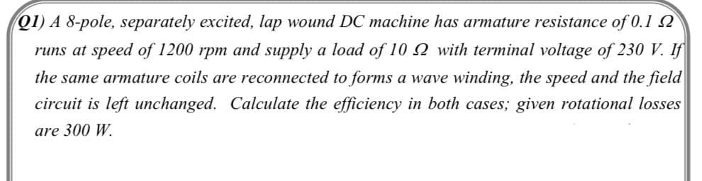 Q1) A 8-pole, separately excited, lap wound DC machine has armature resistance of 0.1 2
runs at speed of 1200 rpm and supply a load of 10Q with terminal voltage of 230 V. If
the same armature coils are reconnected to forms a wave winding, the speed and the field
circuit is left unchanged. Calculate the efficiency in both cases; given rotational losses
are 300 W.
