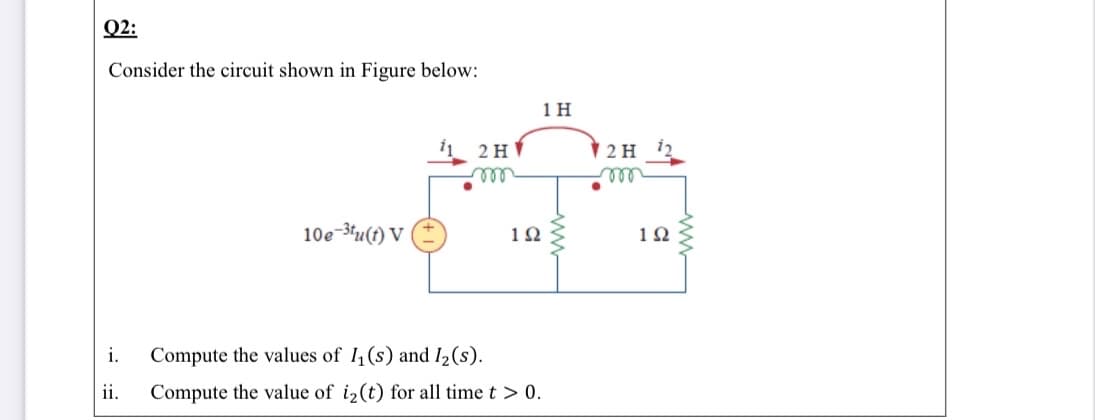 Q2:
Consider the circuit shown in Figure below:
1 H
2 H
elle
2 H
ele
10e-3u(t) V
1Ω
1Ω
i.
Compute the values of I (s) and I2(s).
ii.
Compute the value of i2(t) for all time t > 0.
