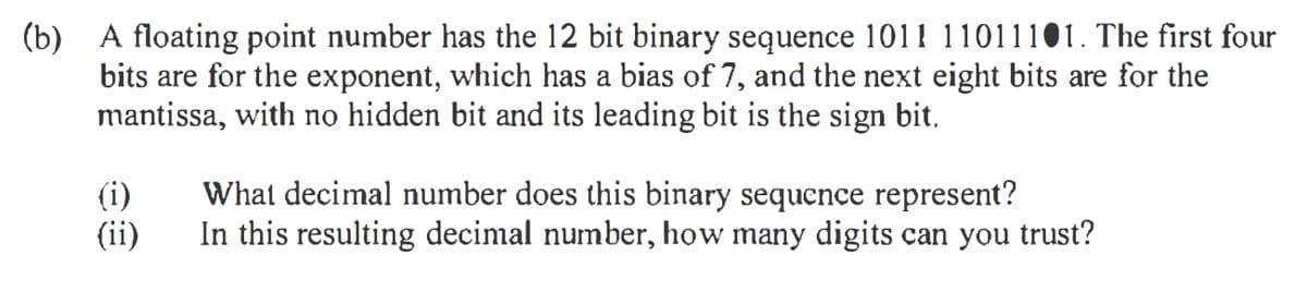(b) A floating point number has the 12 bit binary sequence 1011 11011101. The first four
bits are for the exponent, which has a bias of 7, and the next eight bits are for the
mantissa, with no hidden bit and its leading bit is the sign bit,
(i)
(ii)
What decimal number does this binary sequence represent?
In this resulting decimal number, how many digits can you trust?
