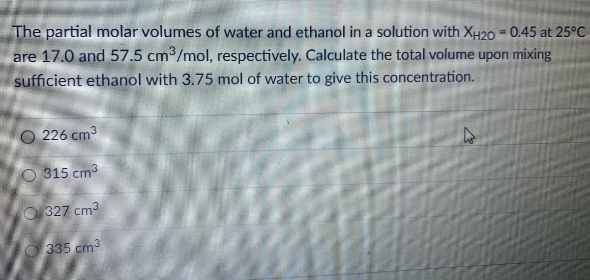 The partial molar volumes of water and ethanol in a solution with XH20 - 0.45 at 25°C
are 17.0 and 57.5 cm³/mol, respectively. Calculate the total volume upon mixing
sufficient ethanol with 3.75 mol of water to give this concentration.
O 226 cm3
O 315 cm
0.327 cm
335 cm2
