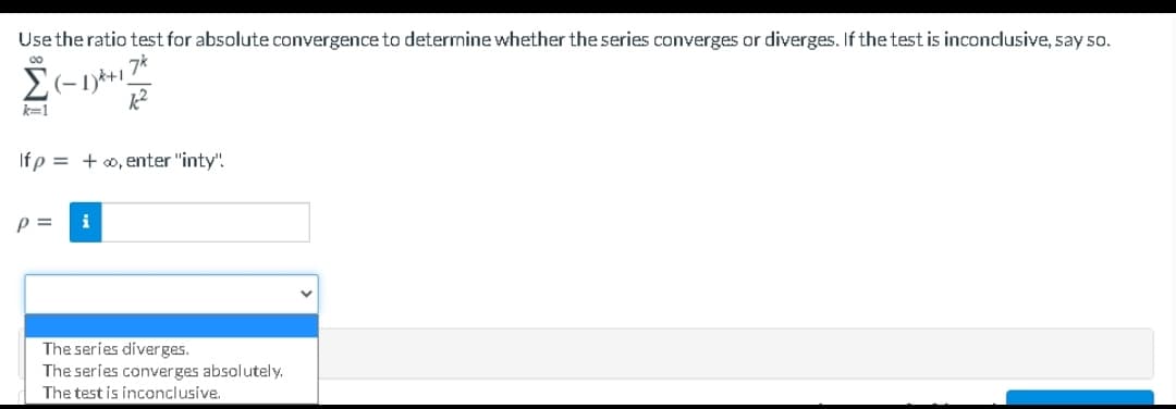 Usethe ratio test for absolute convergence to determine whether the series converges or diverges. If the test is inconclusive, say 50.
00
k=1
If p = +0, enter "inty".
p =
i
The series diverges.
The series converges absolutely.
The test is inconclusíve.
