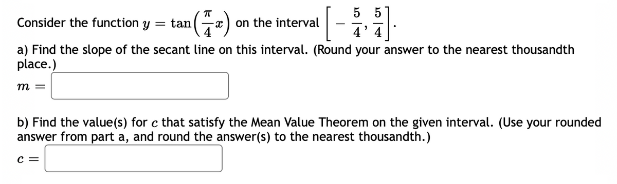 5
(÷-)
Consider the function y
tan
on the interval
4' 4
a) Find the slope of the secant line on this interval. (Round your answer to the nearest thousandth
place.)
т —
b) Find the value(s) for c that satisfy the Mean Value Theorem on the given interval. (Use your rounded
answer from part a, and round the answer(s) to the nearest thousandth.)
c =
