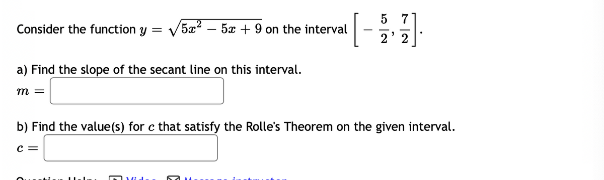 [-]
5
Consider the function y
5x2 – 5x + 9 on the interval
2' 2
a) Find the slope of the secant line on this interval.
m =
b) Find the value(s) for c that satisfy the Rolle's Theorem on the given interval.
c =
