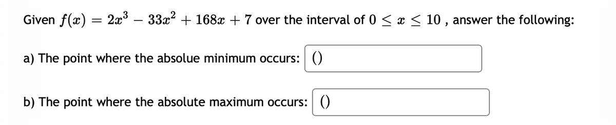 Given f(x) = 2x° – 33x2 + 168x + 7 over the interval of 0 < x < 10 , answer the following:
a) The point where the absolue minimum occurs: ()
b) The point where the absolute maximum occurs: ()
