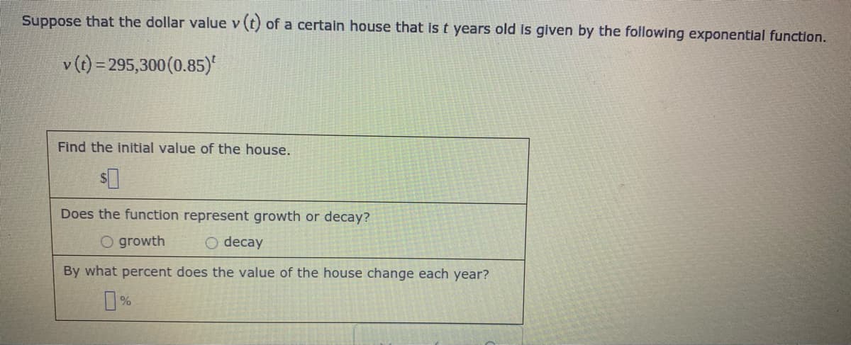 Suppose that the dollar value v (t) of a certain house that is t years old is given by the following exponential function.
v (t) = 295,300(0.85)'
Find the initial value of the house.
Does the function represent growth or decay?
O growth
O decay
By what percent does the value of the house change each year?
%
