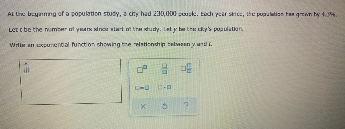 At the beginning of a population study, a city had 230,000 people. Each year since, the population has grown by 4.3%.
Let t be the number of years since start of the study. Let y be the city's population.
Write an exponential function showing the relationship between y and t.
吕 品
ロ=ロ
