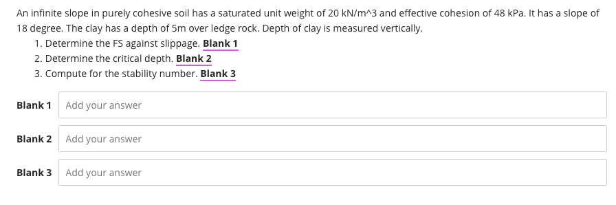An infinite slope in purely cohesive soil has a saturated unit weight of 20 kN/m^3 and effective cohesion of 48 kPa. It has a slope of
18 degree. The clay has a depth of 5m over ledge rock. Depth of clay is measured vertically.
1. Determine the FS against slippage. Blank 1
2. Determine the critical depth. Blank 2
3. Compute for the stability number. Blank 3
Blank 1 Add your answer
Blank 2
Add your answer
Blank 3
Add your answer
