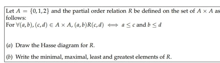 Let A
{0,1,2} and the partial order relation R be defined on the set of A x A as
follows:
For V(a,b), (c,d) e A × A, (a,b)R(c,d) → a <c and b< d
(a) Draw the Hasse diagram for R.
(b) Write the minimal, maximal, least and greatest elements of R.
