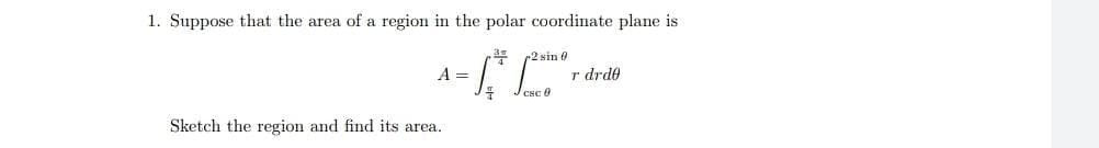 1. Suppose that the area of a region in the polar coordinate plane is
2 sin 0
A =
r drde
Sketch the region and find its area.
