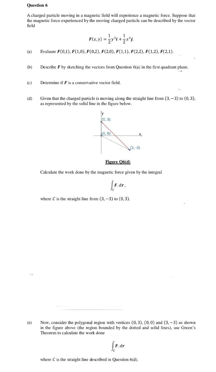 Question 6
A charged particle moving in a magnetic field will experience a magnetic force. Suppose that
the magnetic force experienced by the moving charged particle can be described by the vector
field
F(x, y) =
(a)
Evaluate F(0,1), F(1,0), F(0,2), F(2,0), F(1,1), F(2,2), F(1,2), F(2,1).
(b)
Describe F by sketching the vectors from Question 6(a) in the first quadrant plane.
(c)
Determine if F is a conservative vector field.
Given that the charged particle is moving along the straight line from (3, – 3) to (0,3),
as represented by the solid line in the figure below.
(d)
l(0, 3)
(0, 0)
X,
(3, -3)
Figure Q6(d)
Calculate the work done by the magnetic force given by the integral
F. dr,
where C is the straight line from (3, –3) to (0,3).
Now, consider the polygonal region with vertices (0, 3), (0,0) and (3, – 3) as shown
in the figure above (the region bounded by the dotted and solid lines), use Green's
Theorem to calculate the work done
(e)
.dr
where C is the straight line described in Question 6(d).
