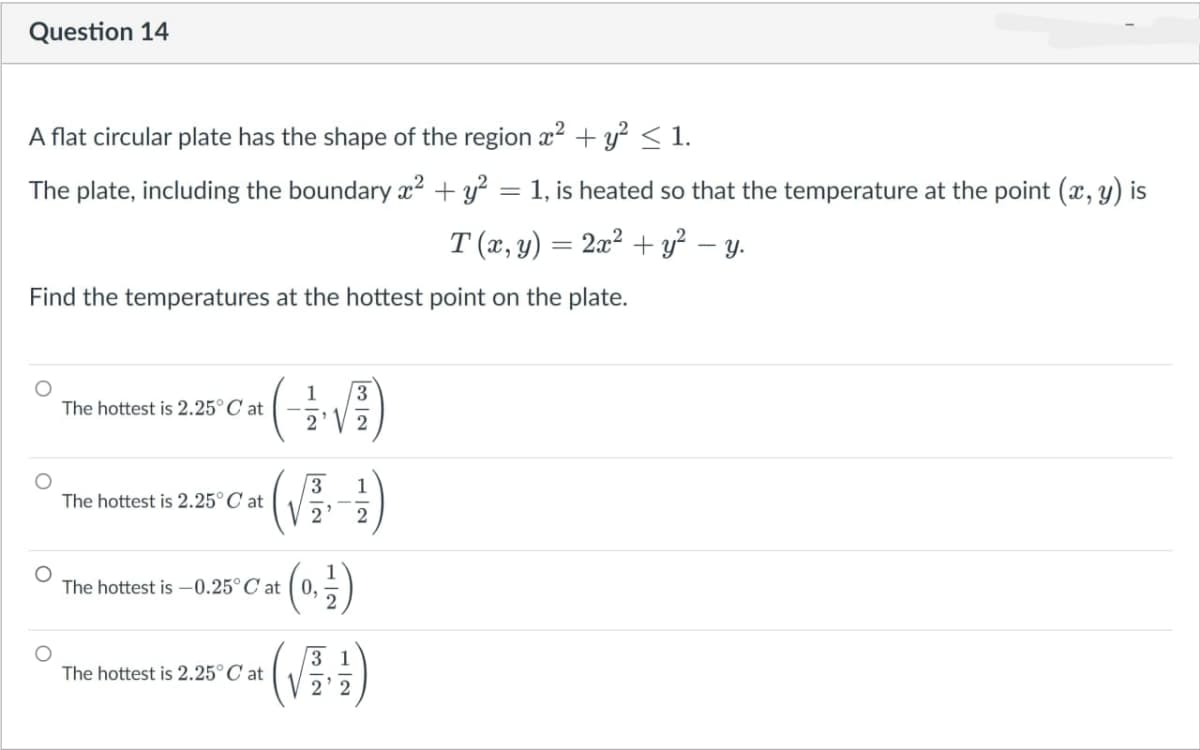 Question 14
A flat circular plate has the shape of the region x2 + y? < 1.
The plate, including the boundary x² + y²
1, is heated so that the temperature at the point (x, y) is
T (x, y) = 2a² + y² – y.
Find the temperatures at the hottest point on the plate.
1
3.
The hottest is 2.25°C at
1
The hottest is 2.25°C at
2'
2
The hottest is –0.25°C at ( 0,
2
(V)
3 1
The hottest is 2.25° C at
