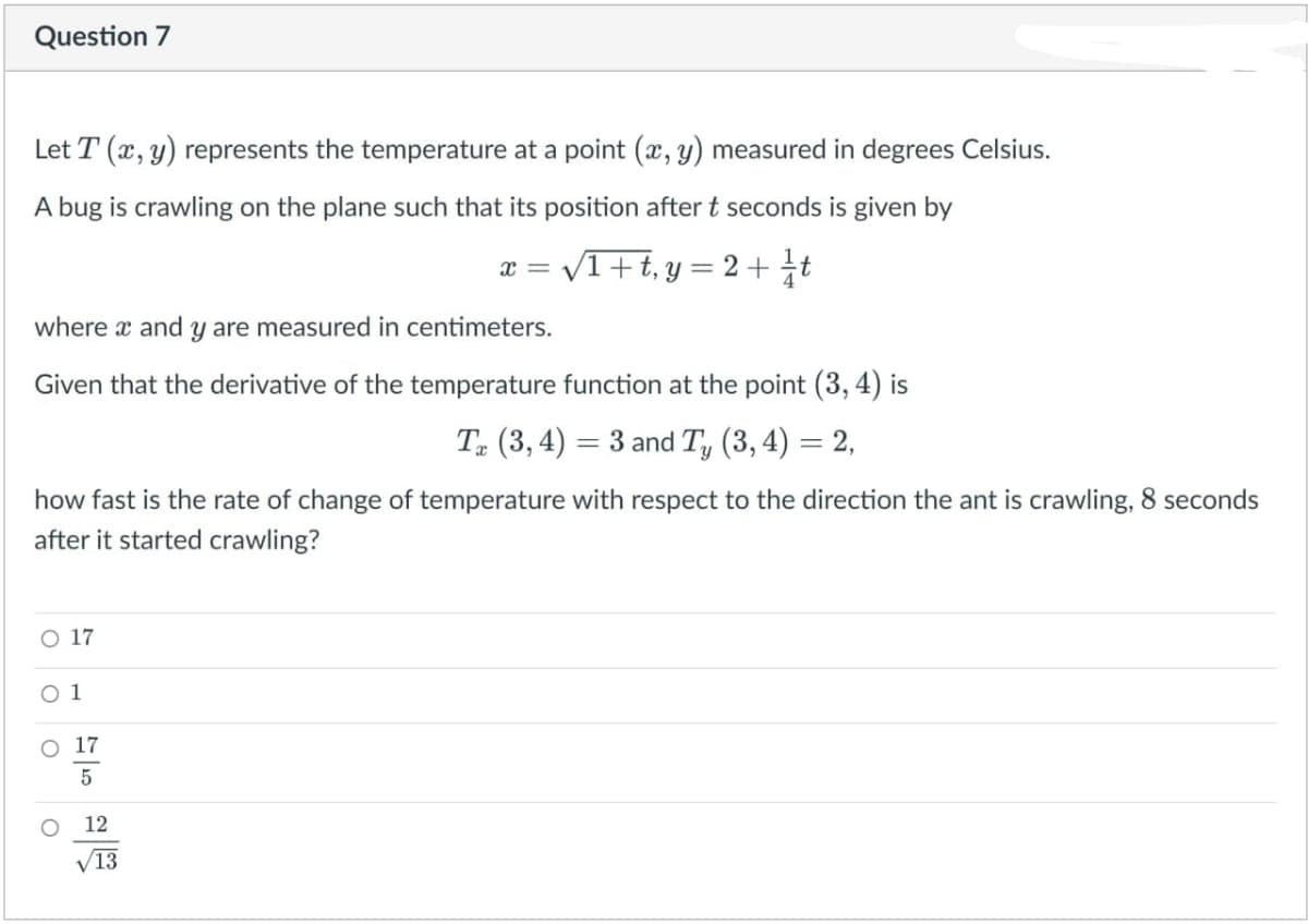 Question 7
Let T (x, y) represents the temperature at a point (x, y) measured in degrees Celsius.
A bug is crawling on the plane such that its position after t seconds is given by
V1+t,y = 2+ t
x = v
where x and y are measured in centimeters.
Given that the derivative of the temperature function at the point (3, 4) is
T (3, 4) = 3 and Ty (3, 4) = 2,
how fast is the rate of change of temperature with respect to the direction the ant is crawling, 8 seconds
after it started crawling?
O 17
O 1
O 17
5
12
V13
