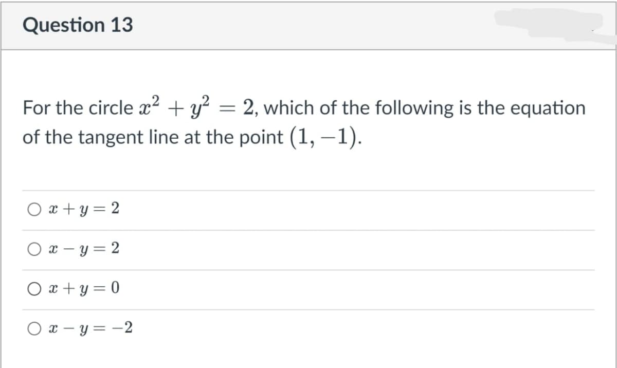 Question 13
For the circle ² + y? = 2, which of the following is the equation
of the tangent line at the point (1, –1).
O x + y = 2
O x – y = 2
O x + y = 0
O x – y = -2
