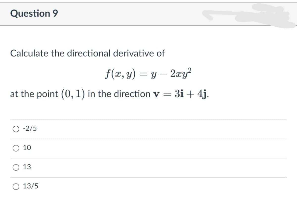 Question 9
Calculate the directional derivative of
f(x, y) = y – 2xy?
-
at the point (0, 1) in the direction v = 3i + 4j.
-2/5
10
13
13/5
