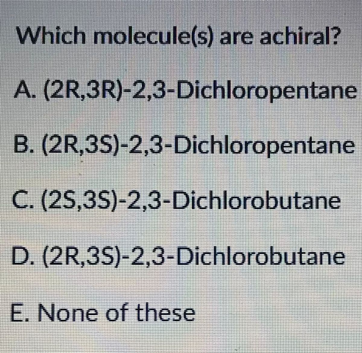 Which molecule(s) are achiral?
A. (2R,3R)-2,3-Dichloropentane
B. (2R,3S)-2,3-Dichloropentane
C. (2S,3S)-2,3-Dichlorobutane
D. (2R,3S)-2,3-Dichlorobutane
E. None of these
