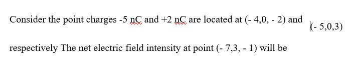 Consider the point charges -5 nC and +2 nC are located at (- 4,0, - 2) and
k- 5,0,3)
respectively The net electric field intensity at point (- 7,3, - 1) will be
