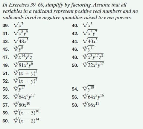 In Exercises 39-60, simplify by factoring. Assume that all
variables in a radicand represent positive real numbers and no
radicands involve negative quantities raised to even powers.
39. Vr
40. V
42. Vx®y?
41. Vy
43. V48x3
45. Vys
6,,7
44. V40x3
46. Vyll
48. Vr'y17,2
50. V32r°y7
47. V14,3.
49. V81x®y
51. V(x + y)
52. V(x + y)+
53. Vy17
55. V64x°y!7
57. V80x10
59. V(x – 3)10
60. V(x – 2)14
8,6
.9.
54. Vy8
56. V64x7y16
58. V96x"
6,17
7,16
