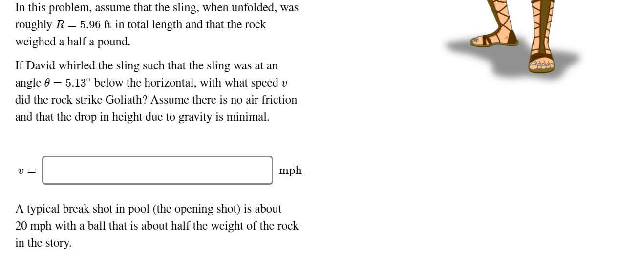 In this problem, assume that the sling, when unfolded, was
roughly R = 5.96 ft in total length and that the rock
weighed a half a pound.
If David whirled the sling such that the sling was at an
angle 0 = 5.13° below the horizontal, with what speed v
did the rock strike Goliath? Assume there is no air friction
and that the drop in height due to gravity is minimal.
mph
A typical break shot in pool (the opening shot) is about
20 mph with a ball that is about half the weight of the rock
in the story.
