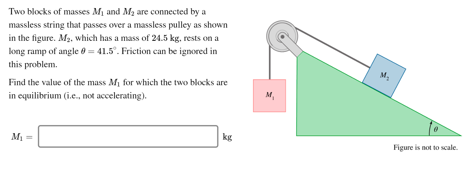 Two blocks of masses M1 and M2 are connected by a
massless string that passes over a massless pulley as shown
in the figure. M2, which has a mass of 24.5 kg, rests on a
long ramp of angle 0 = 41.5°. Friction can be ignored in
this problem.
M2
Find the value of the mass M1 for which the two blocks are
in equilibrium (i.e., not accelerating).
м,
ө
M1
kg
Figure is not to scale.
