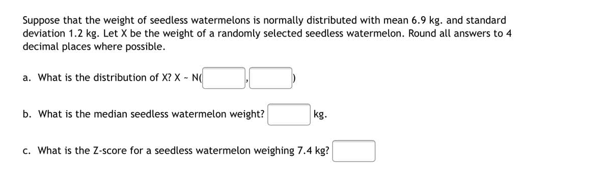 Suppose that the weight of seedless watermelons is normally distributed with mean 6.9 kg. and standard
deviation 1.2 kg. Let X be the weight of a randomly selected seedless watermelon. Round all answers to 4
decimal places where possible.
a. What is the distribution of X? X - N(
b. What is the median seedless watermelon weight?
kg.
c. What is the Z-score for a seedless watermelon weighing 7.4 kg?