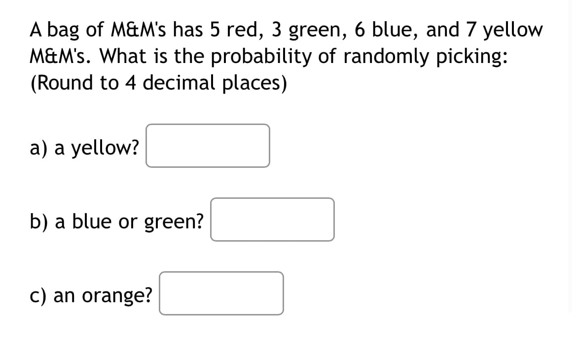 A bag of M&M's has 5 red, 3 green, 6 blue, and 7 yellow
M&M's. What is the probability of randomly picking:
(Round to 4 decimal places)
a) a yellow?
b) a blue or green?
c) an orange?

