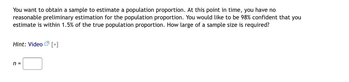 You want to obtain a sample to estimate a population proportion. At this point in time, you have no
reasonable preliminary estimation for the population proportion. You would like to be 98% confident that you
estimate is within 1.5% of the true population proportion. How large of a sample size is required?
Hint: Video [+]
n =