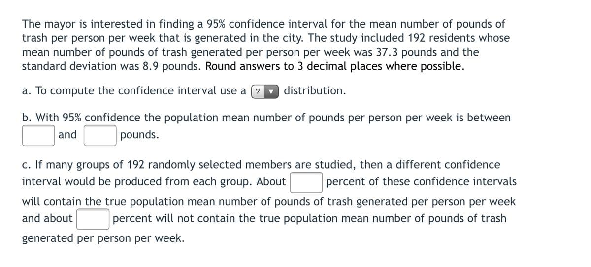 The mayor is interested in finding a 95% confidence interval for the mean number of pounds of
trash per person per week that is generated in the city. The study included 192 residents whose
mean number of pounds of trash generated per person per week was 37.3 pounds and the
standard deviation was 8.9 pounds. Round answers to 3 decimal places where possible.
a. To compute the confidence interval use a
distribution.
?
b. With 95% confidence the population mean number of pounds per person per week is between
and
pounds.
c. If many groups of 192 randomly selected members are studied, then a different confidence
interval would be produced from each group. About
percent of these confidence intervals
will contain the true population mean number of pounds of trash generated per person per week
and about
percent will not contain the true population mean number of pounds of trash
generated per person per week.

