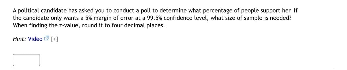 A political candidate has asked you to conduct a poll to determine what percentage of people support her. If
the candidate only wants a 5% margin of error at a 99.5% confidence level, what size of sample is needed?
When finding the z-value, round it to four decimal places.
Hint: Video [+]