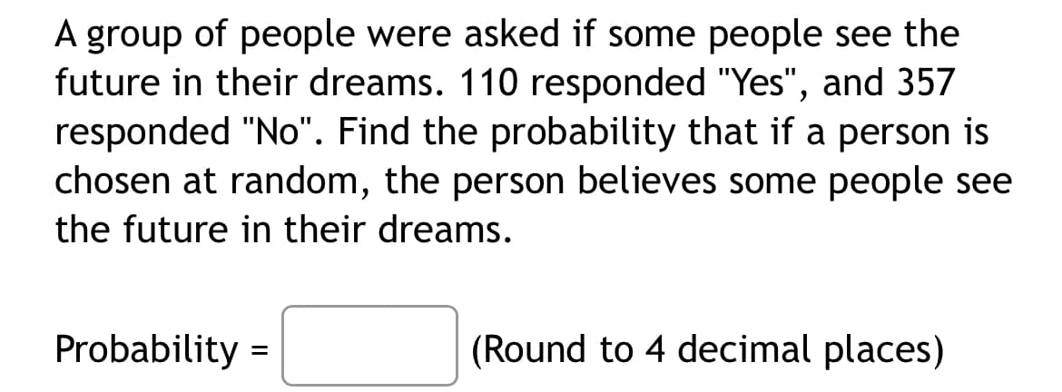 A group of people were asked if some people see the
future in their dreams. 110 responded "Yes", and 357
responded "No". Find the probability that if a person is
chosen at random, the person believes some people see
the future in their dreams.
Probability =
(Round to 4 decimal places)
