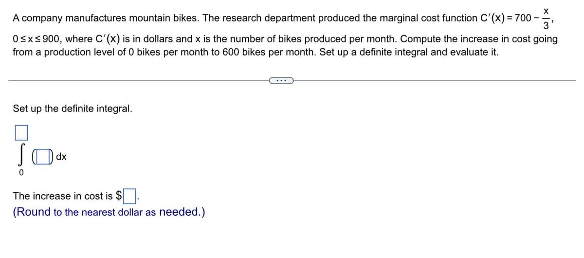 X
A company manufactures mountain bikes. The research department produced the marginal cost function C'(x) = 700 - -
'3'
0≤x≤900, where C'(x) is in dollars and x is the number of bikes produced per month. Compute the increase in cost going
from a production level of 0 bikes per month to 600 bikes per month. Set up a definite integral and evaluate it.
Set up the definite integral.
0
dx
The increase in cost is $
(Round to the nearest dollar as needed.)