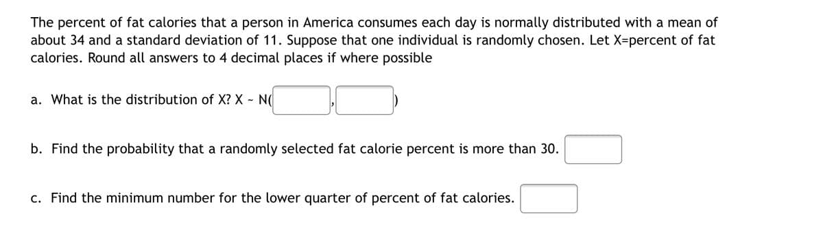 The percent of fat calories that a person in America consumes each day is normally distributed with a mean of
about 34 and a standard deviation of 11. Suppose that one individual is randomly chosen. Let X-percent of fat
calories. Round all answers to 4 decimal places if where possible
a. What is the distribution of X? X - N(
b. Find the probability that a randomly selected fat calorie percent is more than 30.
c. Find the minimum number for the lower quarter of percent of fat calories.