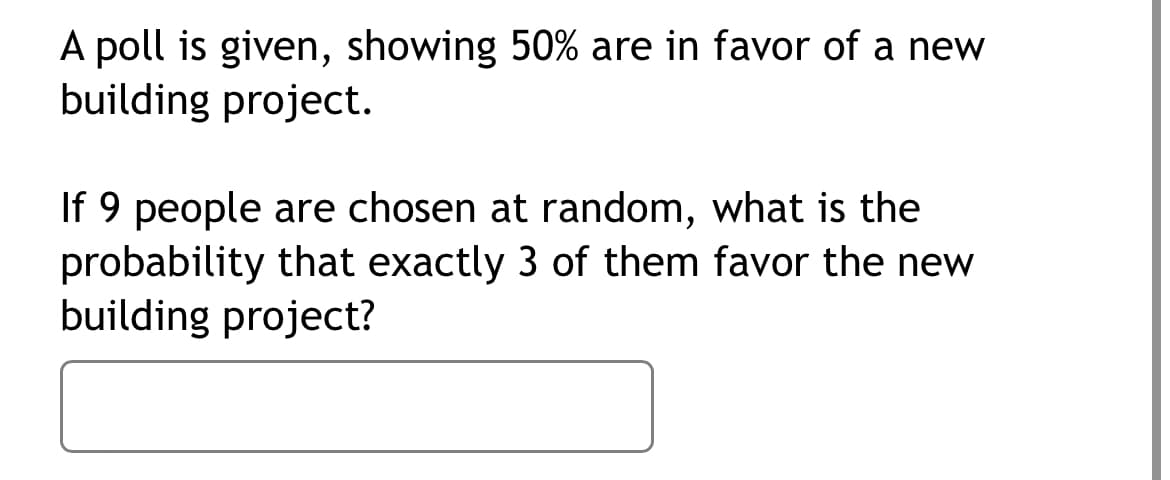 A poll is given, showing 50% are in favor of a new
building project.
If 9 people are chosen at random, what is the
probability that exactly 3 of them favor the new
building project?
