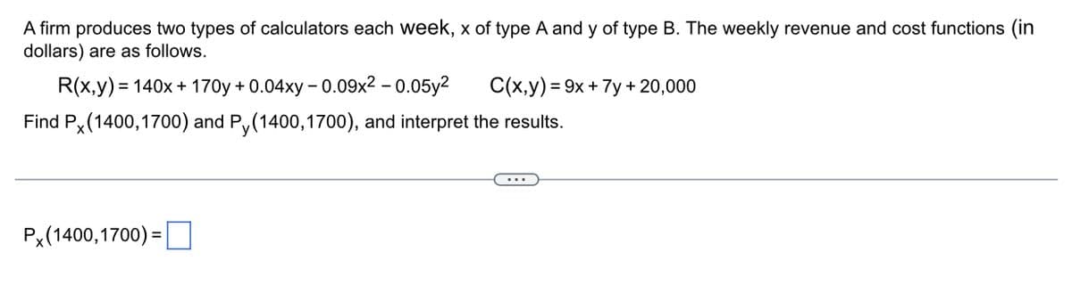 A firm produces two types of calculators each week, x of type A and y of type B. The weekly revenue and cost functions (in
dollars) are as follows.
R(x,y) = 140x + 170y + 0.04xy -0.09x² -0.05y²
Find Px (1400, 1700) and Py(1400,1700), and interpret the results.
Px (1400, 1700) =
C(x,y)=9x + 7y +20,000