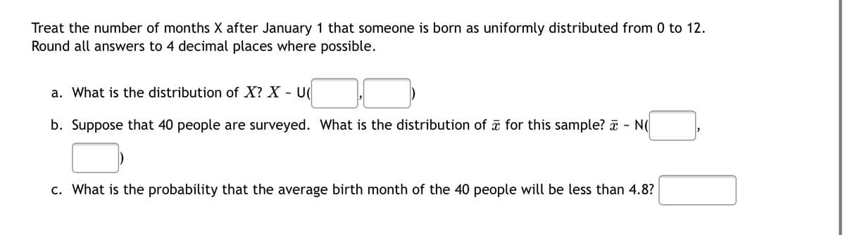 Treat the number of months X after January 1 that someone is born as uniformly distributed from 0 to 12.
Round all answers to 4 decimal places where possible.
a. What is the distribution of X? X - U(
b. Suppose that 40 people are surveyed. What is the distribution of a for this sample? - N
c. What is the probability that the average birth month of the 40 people will be less than 4.8?
