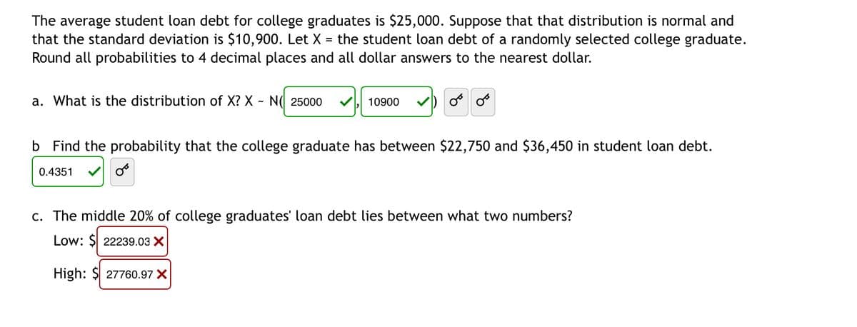 The average student loan debt for college graduates is $25,000. Suppose that that distribution is normal and
that the standard deviation is $10,900. Let X the student loan debt of a randomly selected college graduate.
Round all probabilities to 4 decimal places and all dollar answers to the nearest dollar.
=
a. What is the distribution of X? X - N 25000
10900
OF OF
b Find the probability that the college graduate has between $22,750 and $36,450 in student loan debt.
0.4351
c. The middle 20% of college graduates' loan debt lies between what two numbers?
Low: $ 22239.03 X
High: $ 27760.97 X