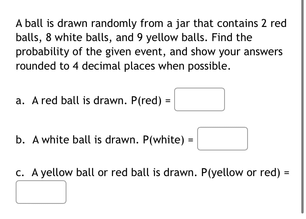 A ball is drawn randomly from a jar that contains 2 red
balls, 8 white balls, and 9 yellow balls. Find the
probability of the given event, and show your answers
rounded to 4 decimal places when possible.
a. A red ball is drawn. P(red) =
b. A white ball is drawn. P(white) =
c. A yellow ball or red ball is drawn. P(yellow or red)
