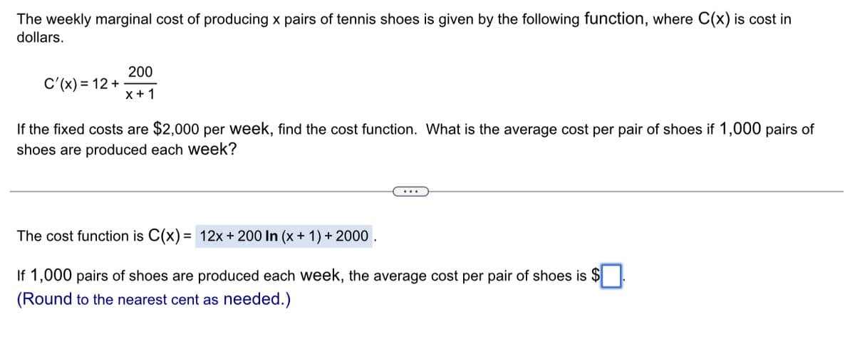 The weekly marginal cost of producing x pairs of tennis shoes is given by the following function, where C(x) is cost in
dollars.
C'(x) = 12 +
200
x + 1
If the fixed costs are $2,000 per week, find the cost function. What is the average cost per pair of shoes if 1,000 pairs of
shoes are produced each week?
The cost function is C(x) = 12x + 200 In (x + 1) + 2000.
If 1,000 pairs of shoes are produced each week, the average cost per pair of shoes is $
(Round to the nearest cent as needed.)