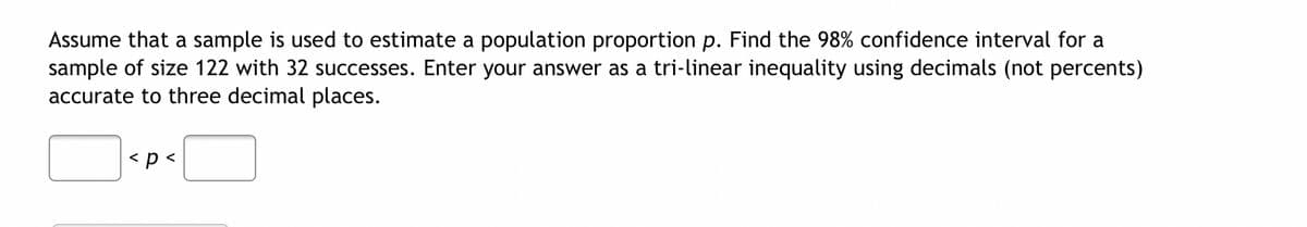 Assume that a sample is used to estimate a population proportion p. Find the 98% confidence interval for a
sample of size 122 with 32 successes. Enter your answer as a tri-linear inequality using decimals (not percents)
accurate to three decimal places.
< p <
